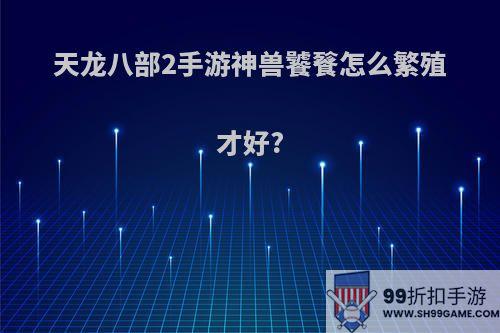 天龙八部2手游神兽饕餮怎么繁殖才好?