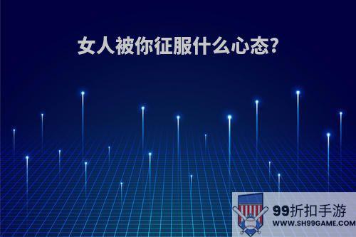 女人被你征服什么心态?