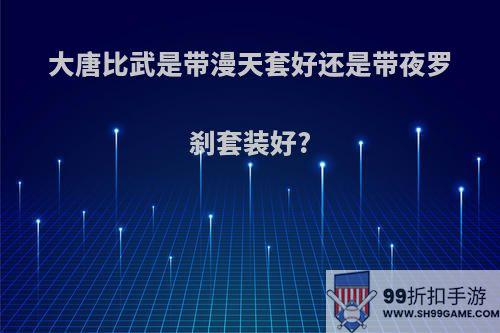 大唐比武是带漫天套好还是带夜罗刹套装好?