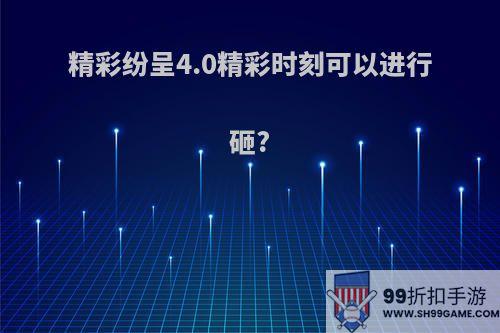 精彩纷呈4.0精彩时刻可以进行砸?
