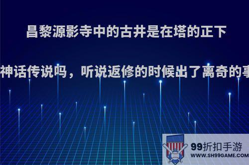 昌黎源影寺中的古井是在塔的正下方吗，有什么神话传说吗，听说返修的时候出了离奇的事件是真的吗?