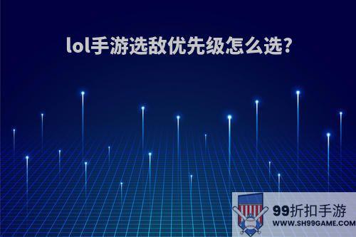 lol手游选敌优先级怎么选?
