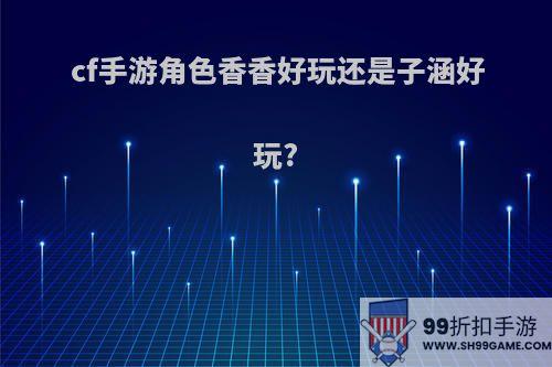 cf手游角色香香好玩还是子涵好玩?