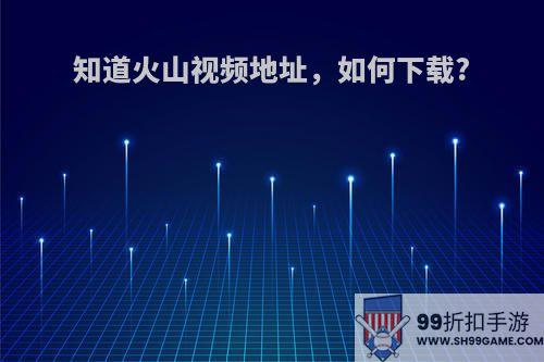 知道火山视频地址，如何下载?