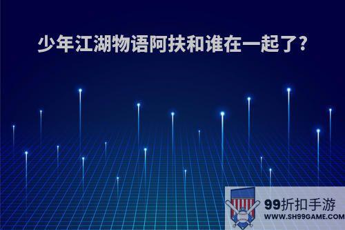 少年江湖物语阿扶和谁在一起了?