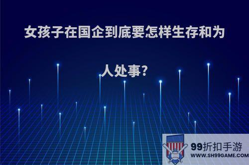 女孩子在国企到底要怎样生存和为人处事?