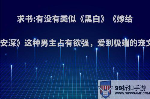 求书:有没有类似《黑白》《嫁给林安深》这种男主占有欲强，爱到极端的宠文?