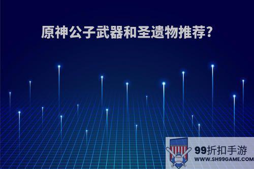 原神公子武器和圣遗物推荐?