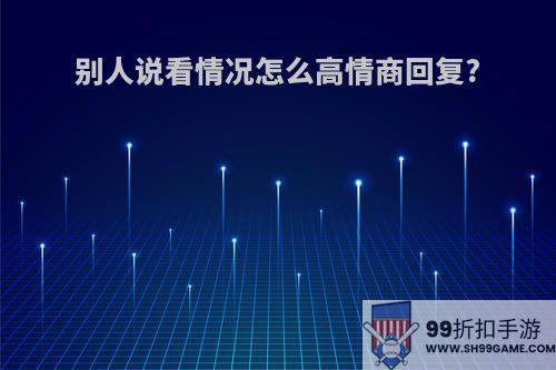 别人说看情况怎么高情商回复?