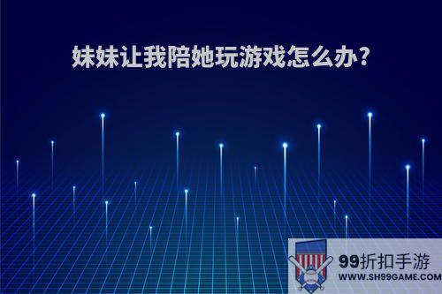 妹妹让我陪她玩游戏怎么办?