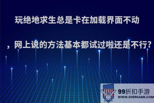 玩绝地求生总是卡在加载界面不动，网上说的方法基本都试过啦还是不行?