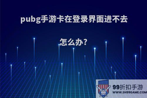 pubg手游卡在登录界面进不去怎么办?