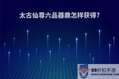 太古仙尊六品器鼎怎样获得?