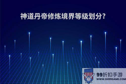 神道丹帝修炼境界等级划分?