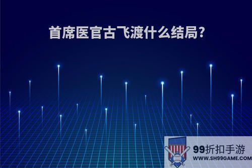 首席医官古飞渡什么结局?