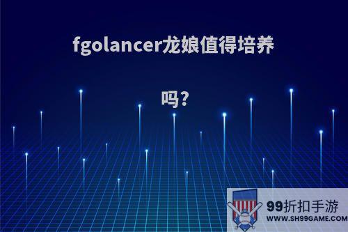 fgolancer龙娘值得培养吗?