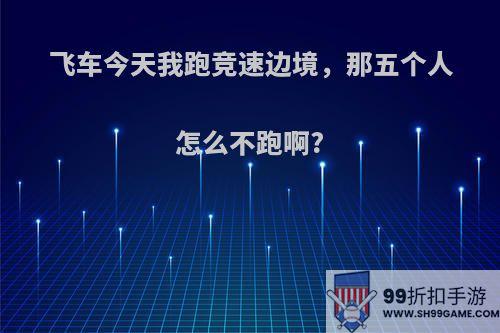 飞车今天我跑竞速边境，那五个人怎么不跑啊?