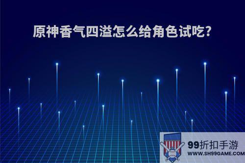 原神香气四溢怎么给角色试吃?