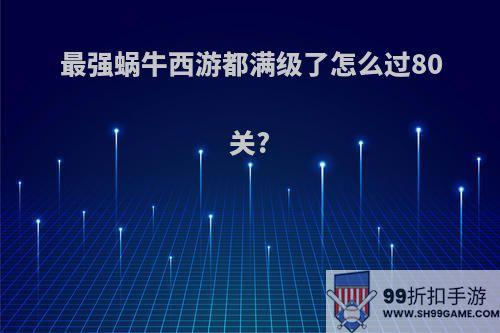 最强蜗牛西游都满级了怎么过80关?