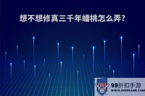 想不想修真三千年蟠桃怎么弄?