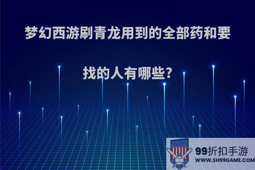 梦幻西游刷青龙用到的全部药和要找的人有哪些?
