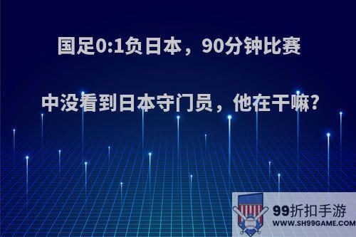 国足0:1负日本，90分钟比赛中没看到日本守门员，他在干嘛?