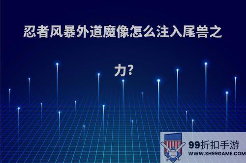 忍者风暴外道魔像怎么注入尾兽之力?